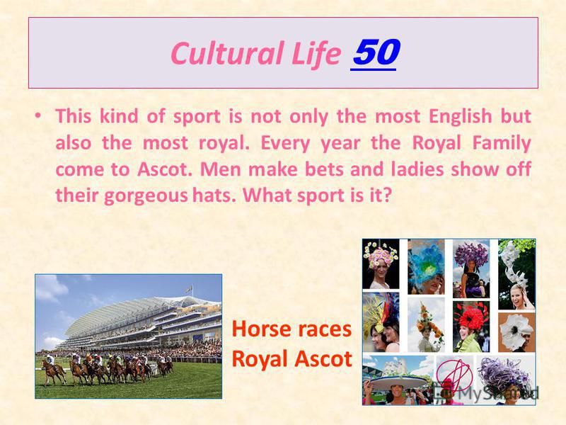 Cultural Life 50 50 This kind of sport is not only the most English but also the most royal. Every year the Royal Family come to Ascot. Men make bets and ladies show off their gorgeous hats. What sport is it? Horse races Royal Ascot