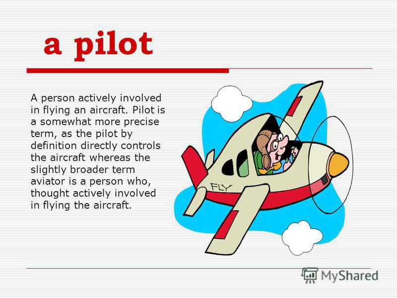 a pilot A person actively involved in flying an aircraft. Pilot is a somewhat more precise term, as the pilot by definition directly controls the aircraft whereas the slightly broader term aviator is a person who, thought actively involved in flying 