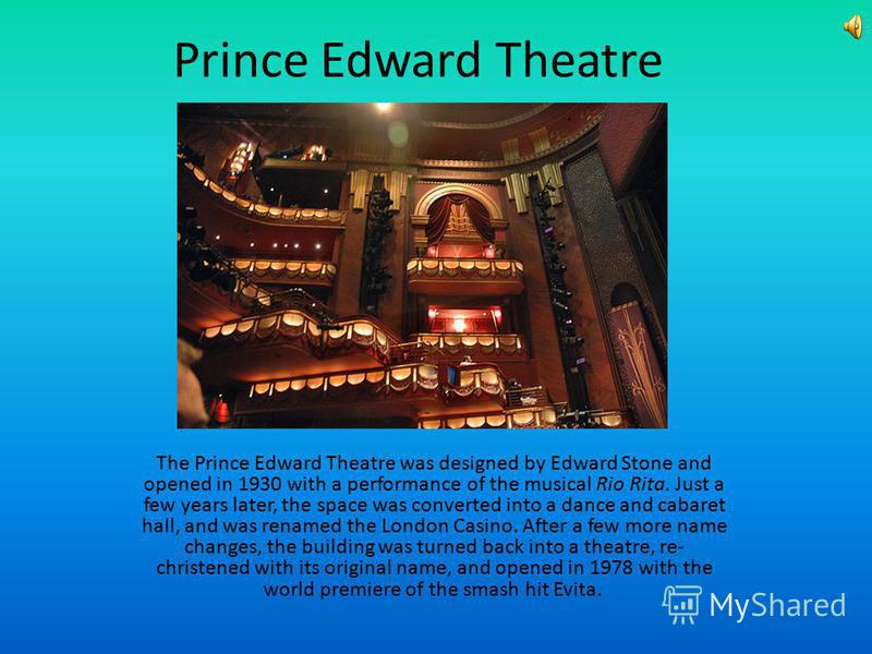 Prince Edward Theatre The Prince Edward Theatre was designed by Edward Stone and opened in 1930 with a performance of the musical Rio Rita. Just a few years later, the space was converted into a dance and cabaret hall, and was renamed the London Casi