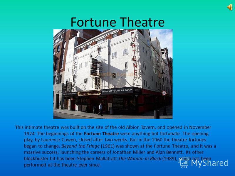 Fortune Theatre This intimate theatre was built on the site of the old Albion Tavern, and opened in November 1924. The beginnings of the Fortune Theatre were anything but fortunate. The opening play, by Laurence Cowen, closed after two weeks. But in 
