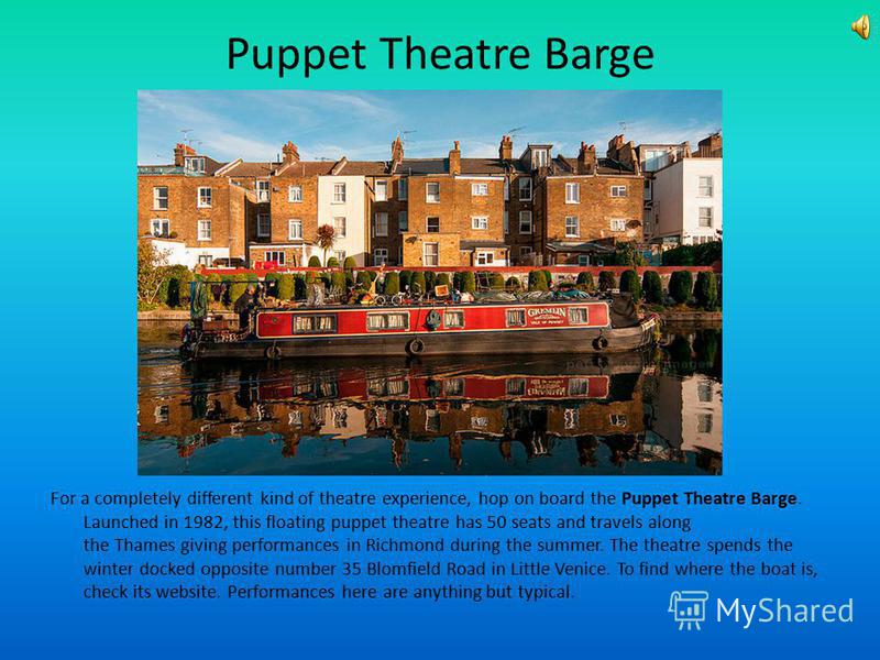 Puppet Theatre Barge For a completely different kind of theatre experience, hop on board the Puppet Theatre Barge. Launched in 1982, this floating puppet theatre has 50 seats and travels along the Thames giving performances in Richmond during the sum