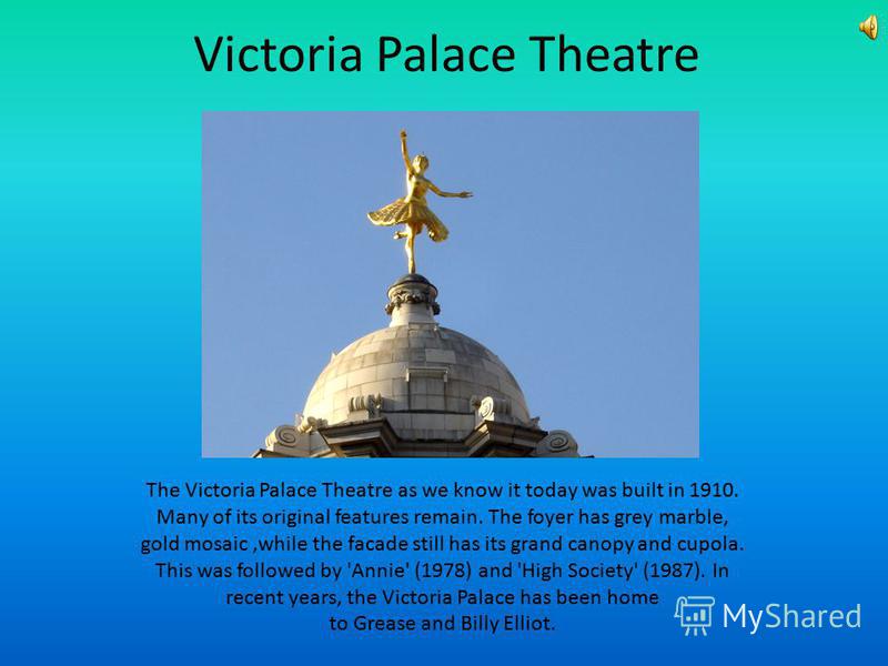 Victoria Palace Theatre The Victoria Palace Theatre as we know it today was built in 1910. Many of its original features remain. The foyer has grey marble, gold mosaic,while the facade still has its grand canopy and cupola. This was followed by 'Anni