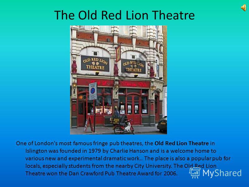 The Old Red Lion Theatre One of London's most famous fringe pub theatres, the Old Red Lion Theatre in Islington was founded in 1979 by Charlie Hanson and is a welcome home to various new and experimental dramatic work.. The place is also a popular pu