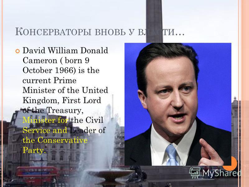 К ОНСЕРВАТОРЫ ВНОВЬ У ВЛАСТИ … David William Donald Cameron ( born 9 October 1966) is the current Prime Minister of the United Kingdom, First Lord of the Treasury, Minister for the Civil Service and Leader of the Conservative Party.