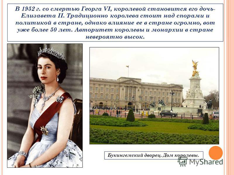 В 1952 г. со смертью Георга VI, королевой становится его дочь- Елизавета II. Традиционно королева стоит над спорами и политикой в стране, однако влияние ее в стране огромно, вот уже более 50 лет. Авторитет королевы и монархии в стране невероятно высо