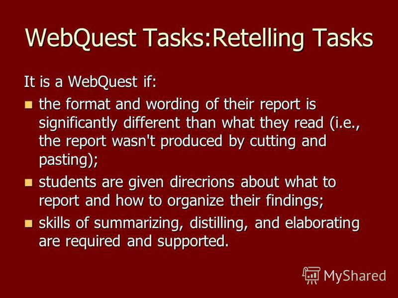 WebQuest Tasks:Retelling Tasks It is a WebQuest if: the format and wording of their report is significantly different than what they read (i.e., the report wasn't produced by cutting and pasting); the format and wording of their report is significant