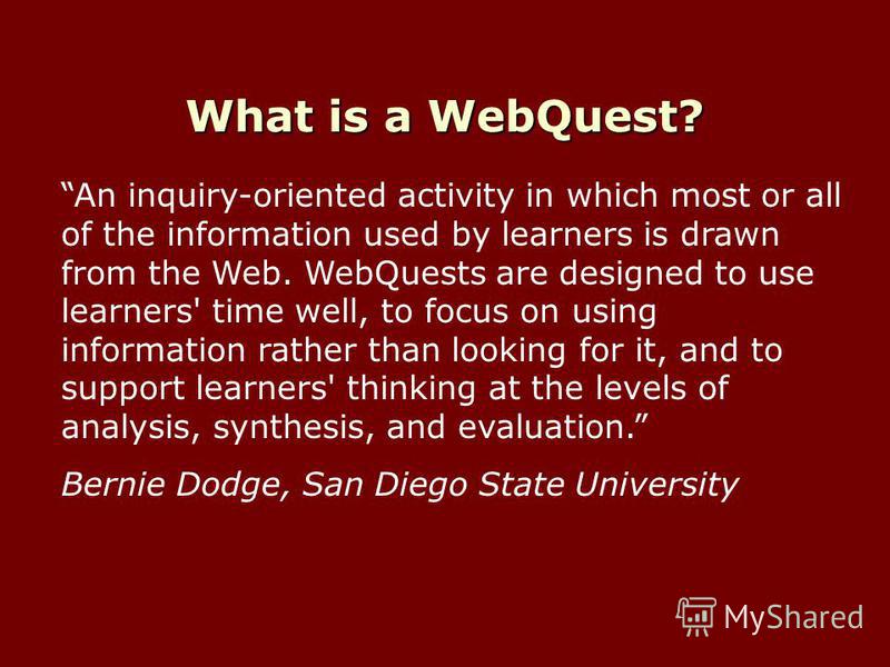 What is a WebQuest? An inquiry-oriented activity in which most or all of the information used by learners is drawn from the Web. WebQuests are designed to use learners' time well, to focus on using information rather than looking for it, and to suppo
