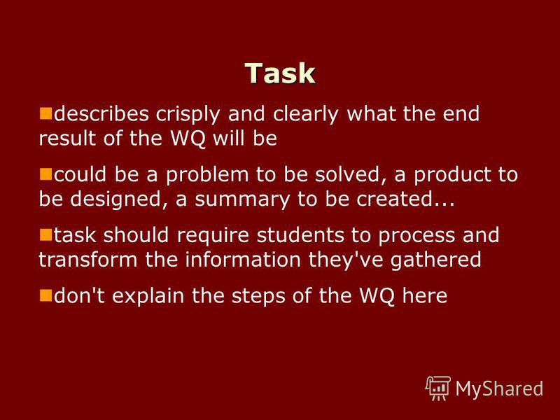 Task describes crisply and clearly what the end result of the WQ will be could be a problem to be solved, a product to be designed, a summary to be created... task should require students to process and transform the information they've gathered don'