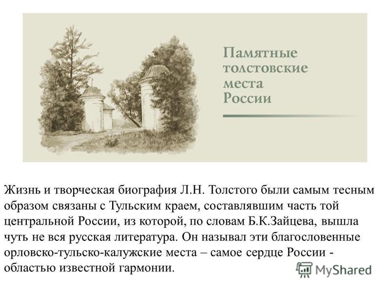 Жизнь и творческая биография Л.Н. Толстого были самым тесным образом связаны с Тульским краем, составлявшим часть той центральной России, из которой, по словам Б.К.Зайцева, вышла чуть не вся русская литература. Он называл эти благословенные орловско-