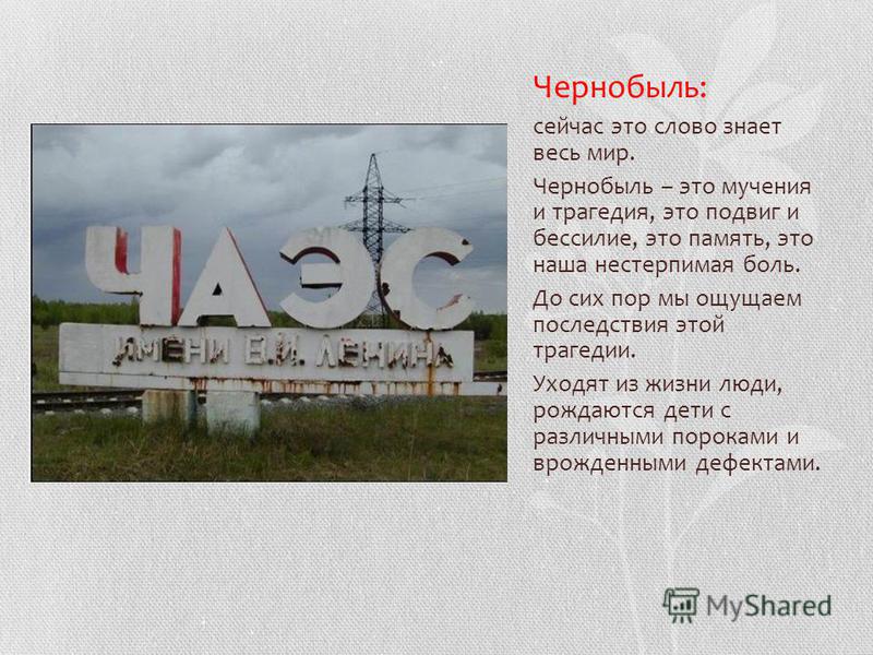 Чернобыль: сейчас это слово знает весь мир. Чернобыль – это мучения и трагедия, это подвиг и бессилие, это память, это наша нестерпимая боль. До сих пор мы ощущаем последствия этой трагедии. Уходят из жизни люди, рождаются дети с различными пороками 