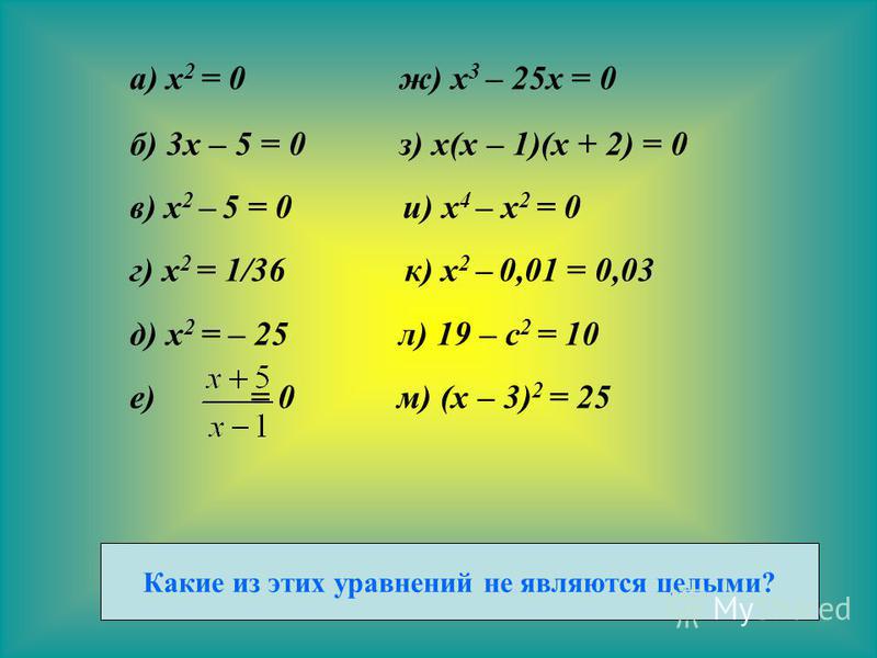 а) x 2 = 0 ж) x 3 – 25x = 0 б) 3x – 5 = 0 з) x(x – 1)(x + 2) = 0 в) x 2 – 5 = 0 и) x 4 – x 2 = 0 г) x 2 = 1/36 к) x 2 – 0,01 = 0,03 д) x 2 = – 25 л) 19 – c 2 = 10 е) = 0 м) (x – 3) 2 = 25 Какие из этих уравнений не являются целыми?