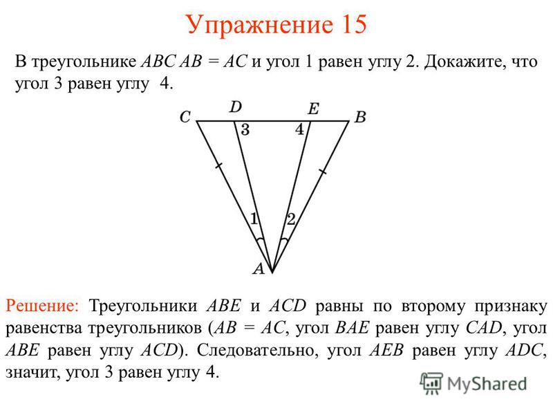 Упражнение 15 В треугольнике АВС АВ = АС и угол 1 равен углу 2. Докажите, что угол 3 равен углу 4. Решение: Треугольники ABE и ACD равны по второму признаку равенства треугольников (AB = AC, угол BAE равен углу CAD, угол ABE равен углу ACD). Следоват