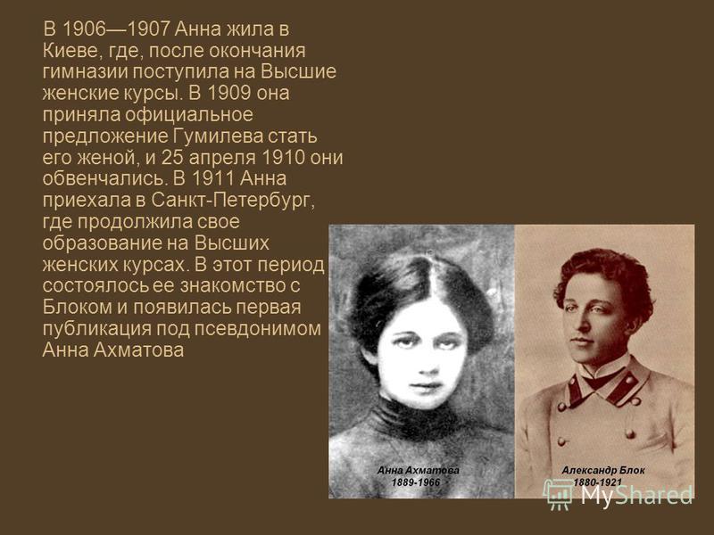 В 19061907 Анна жила в Киеве, где, после окончания гимназии поступила на Высшие женские курсы. В 1909 она приняла официальное предложение Гумилева стать его женой, и 25 апреля 1910 они обвенчались. В 1911 Анна приехала в Санкт-Петербург, где продолжи