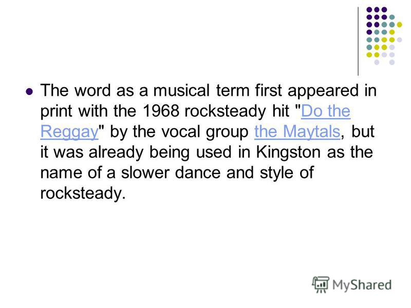 The word as a musical term first appeared in print with the 1968 rocksteady hit Do the Reggay by the vocal group the Maytals, but it was already being used in Kingston as the name of a slower dance and style of rocksteady.Do the Reggaythe Maytals
