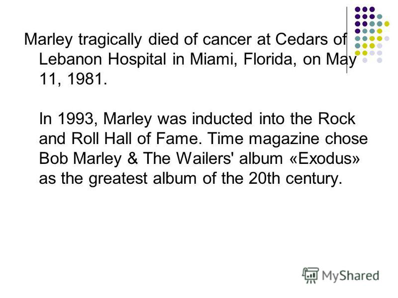 Marley tragically died of cancer at Cedars of Lebanon Hospital in Miami, Florida, on May 11, 1981. In 1993, Marley was inducted into the Rock and Roll Hall of Fame. Time magazine chose Bob Marley & The Wailers' album «Exodus» as the greatest album of