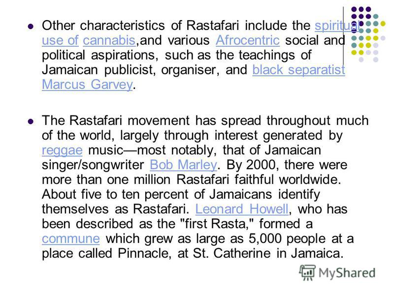 Other characteristics of Rastafari include the spiritual use of cannabis,and various Afrocentric social and political aspirations, such as the teachings of Jamaican publicist, organiser, and black separatist Marcus Garvey.spiritual use ofcannabisAfro