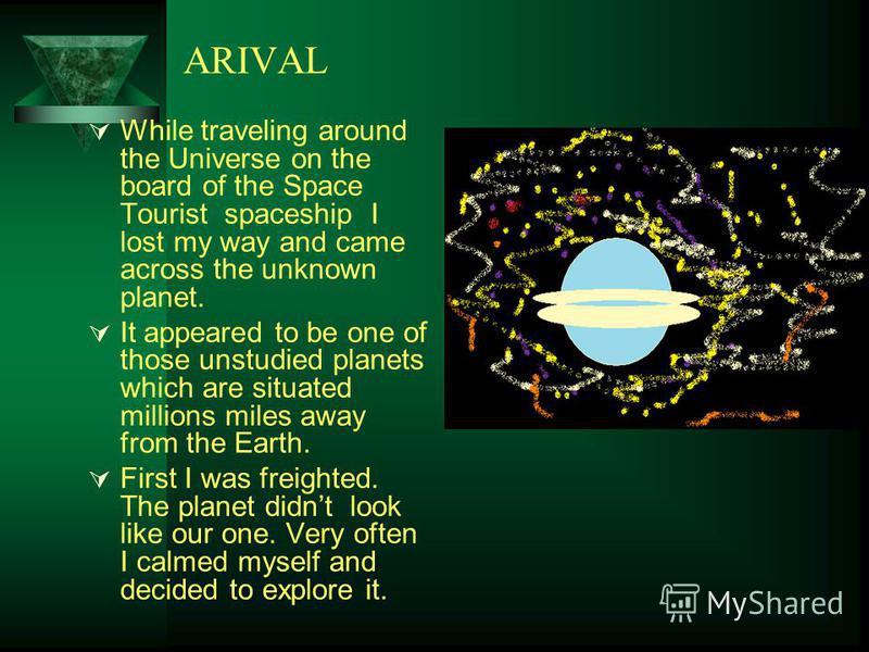 ARIVAL While traveling around the Universe on the board of the Space Tourist spaceship I lost my way and came across the unknown planet. It appeared to be one of those unstudied planets which are situated millions miles away from the Earth. First I w