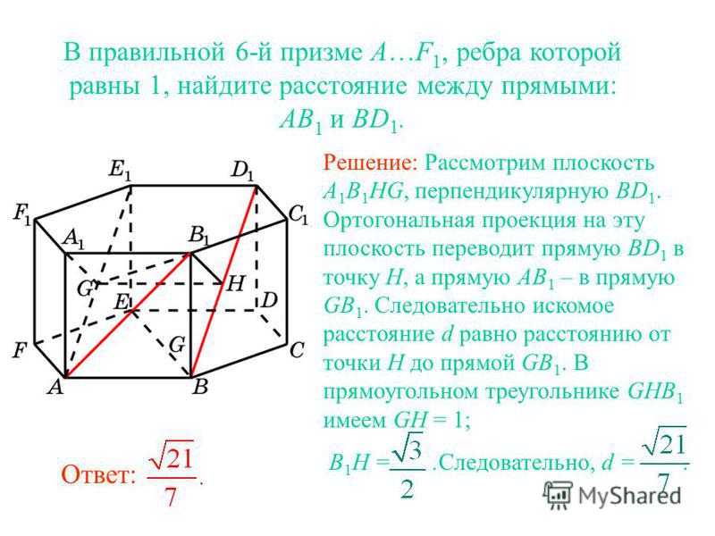 В правильной 6-й призме A…F 1, ребра которой равны 1, найдите расстояние между прямыми: AB 1 и BD 1. Решение: Рассмотрим плоскость A 1 B 1 HG, перпендикулярную BD 1. Ортогональная проекция на эту плоскость переводит прямую BD 1 в точку H, а прямую AB