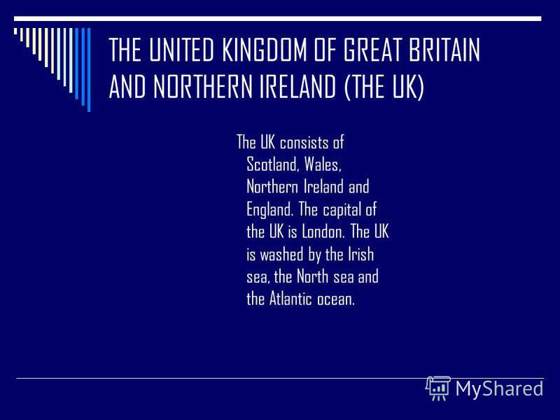 THE UNITED KINGDOM OF GREAT BRITAIN AND NORTHERN IRELAND (THE UK) The UK consists of Scotland, Wales, Northern Ireland and England. The capital of the UK is London. The UK is washed by the Irish sea, the North sea and the Atlantic ocean.