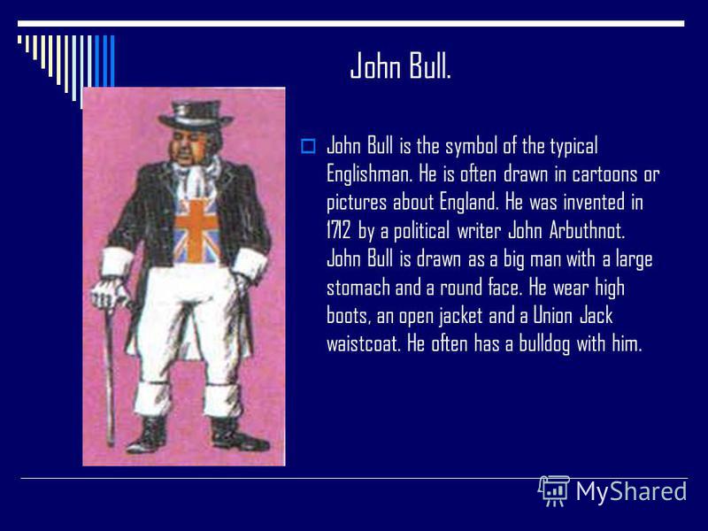 John Bull. John Bull is the symbol of the typical Englishman. He is often drawn in cartoons or pictures about England. He was invented in 1712 by a political writer John Arbuthnot. John Bull is drawn as a big man with a large stomach and a round face