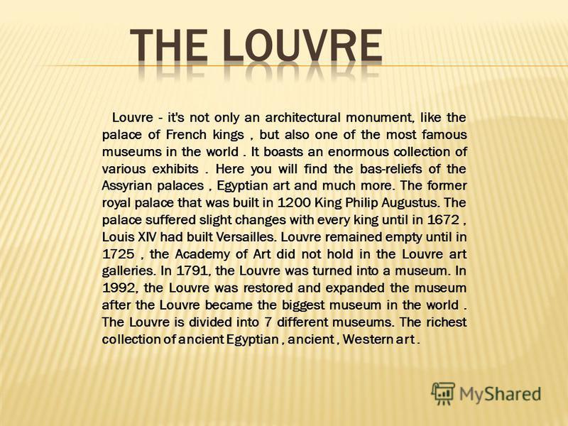 Louvre - it's not only an architectural monument, like the palace of French kings, but also one of the most famous museums in the world. It boasts an enormous collection of various exhibits. Here you will find the bas-reliefs of the Assyrian palaces,