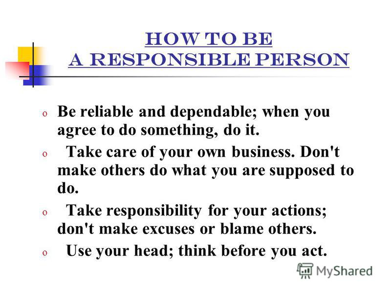 HOW TO BE A RESPONSIBLE PERSON oBoBe reliable and dependable; when you agree to do something, do it. o Take care of your own business. Don't make others do what you are supposed to do. ake responsibility for your actions; don't make excuses or blame 