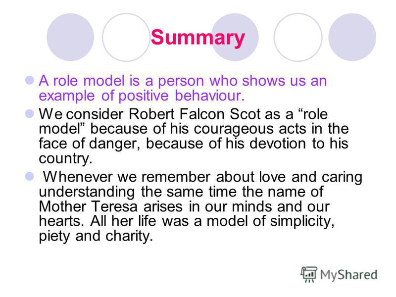 Summary A role model is a person who shows us an example of positive behaviour. We consider Robert Falcon Scot as a role model because of his courageous acts in the face of danger, because of his devotion to his country. Whenever we remember about lo