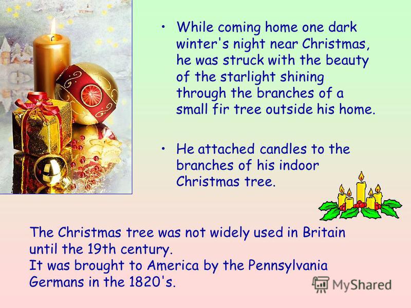 While coming home one dark winter's night near Christmas, he was struck with the beauty of the starlight shining through the branches of a small fir tree outside his home. He attached candles to the branches of his indoor Christmas tree. The Christma