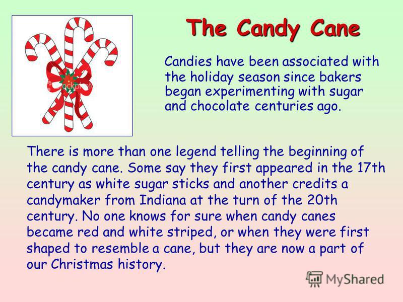 The Candy Cane Candies have been associated with the holiday season since bakers began experimenting with sugar and chocolate centuries ago. There is more than one legend telling the beginning of the candy cane. Some say they first appeared in the 17