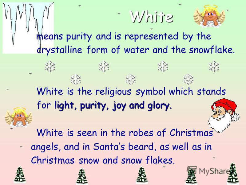 White means purity and is represented by the crystalline form of water and the snowflake. White is the religious symbol which stands light, purity, joy and glory. for light, purity, joy and glory. White is seen in the robes of Christmas angels, and i