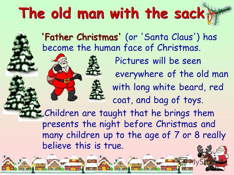 The old man with the sack 'Father Christmas' 'Father Christmas' (or 'Santa Claus') has become the human face of Christmas. Pictures will be seen everywhere of the old man with long white beard, red coat, and bag of toys. Children are taught that he b