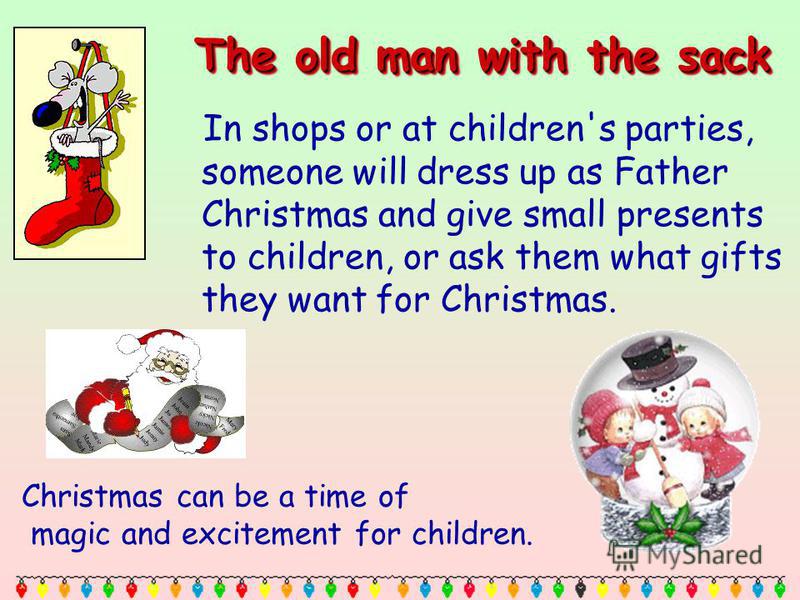 The old man with the sack In shops or at children's parties, someone will dress up as Father Christmas and give small presents to children, or ask them what gifts they want for Christmas. Christmas can be a time of magic and excitement for children.