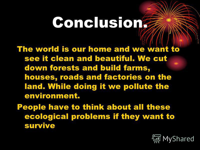 Conclusion. The world is our home and we want to see it clean and beautiful. We cut down forests and build farms, houses, roads and factories on the land. While doing it we pollute the environment. People have to think about all these ecological prob