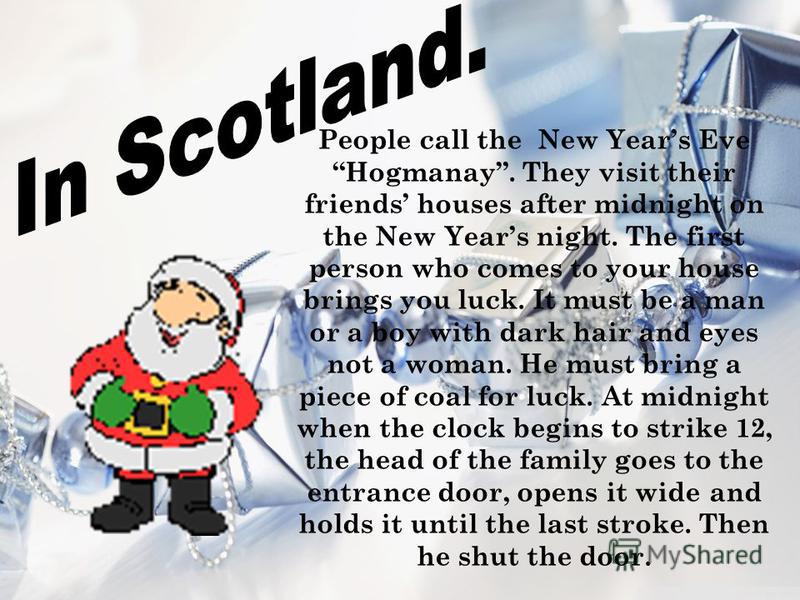 People call the New Years Eve Hogmanay. They visit their friends houses after midnight on the New Years night. The first person who comes to your house brings you luck. It must be a man or a boy with dark hair and eyes not a woman. He must bring a pi