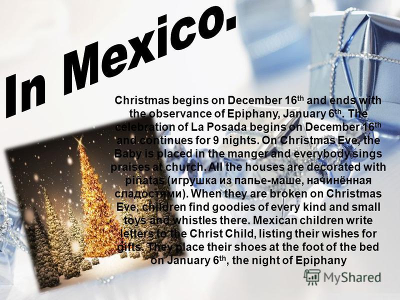 Christmas begins on December 16 th and ends with the observance of Epiphany, January 6 th. The celebration of La Posada begins on December 16 th and continues for 9 nights. On Christmas Eve, the Baby is placed in the manger and everybody sings praise