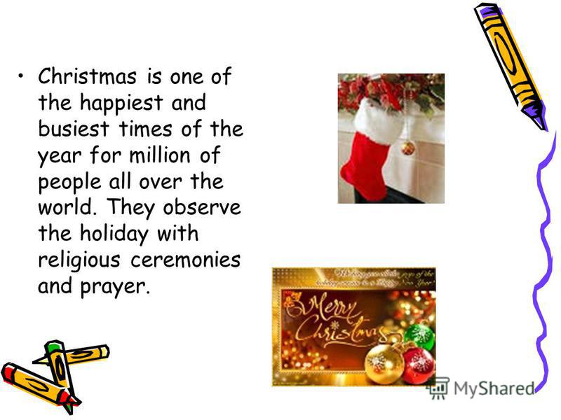 Christmas is one of the happiest and busiest times of the year for million of people all over the world. They observe the holiday with religious ceremonies and prayer.