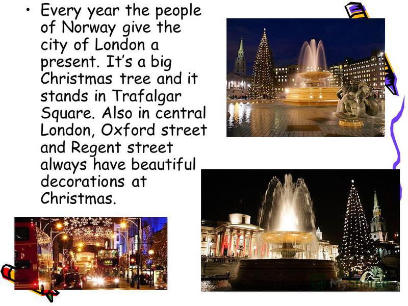 Every year the people of Norway give the city of London a present. Its a big Christmas tree and it stands in Trafalgar Square. Also in central London, Oxford street and Regent street always have beautiful decorations at Christmas.