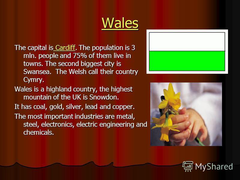 Wales The capital is Cardiff. The population is 3 mln. people and 75% of them live in towns. The second biggest city is Swansea. The Welsh call their country Cymry. Cardiff Cardiff Wales is a highland country, the highest mountain of the UK is Snowdo