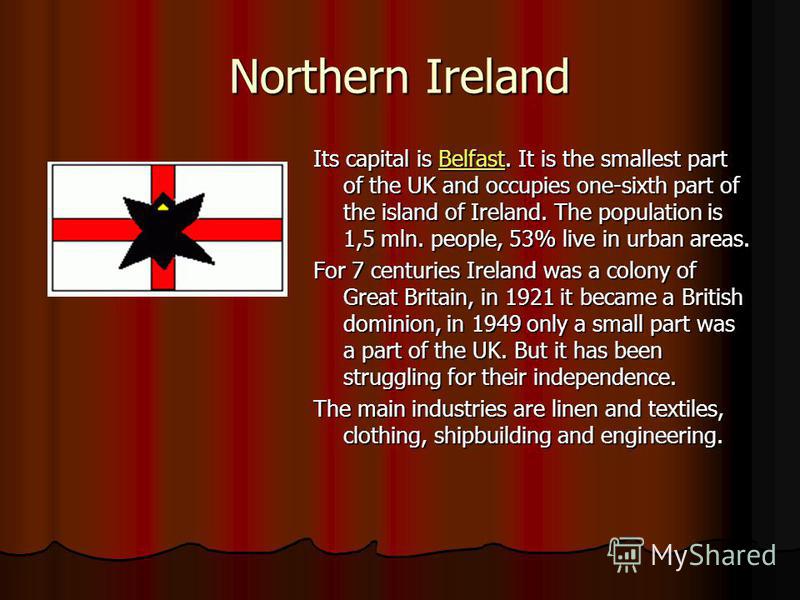 Northern Ireland Its capital is Belfast. It is the smallest part of the UK and occupies one-sixth part of the island of Ireland. The population is 1,5 mln. people, 53% live in urban areas. Belfast For 7 centuries Ireland was a colony of Great Britain