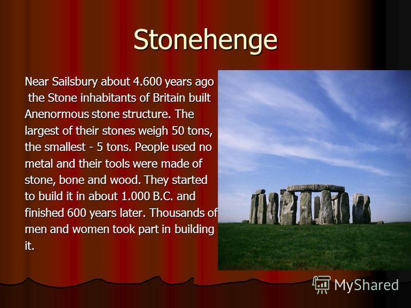Stonehenge Near Sailsbury about 4.600 years ago the Stone inhabitants of Britain built the Stone inhabitants of Britain built Anenormous stone structure. The largest of their stones weigh 50 tons, the smallest - 5 tons. People used no metal and their