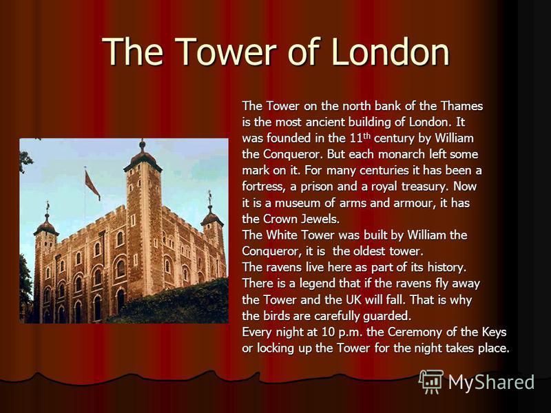 The Tower of London The Tower on the north bank of the Thames is the most ancient building of London. It was founded in the 11 th century by William the Conqueror. But each monarch left some mark on it. For many centuries it has been a fortress, a pr