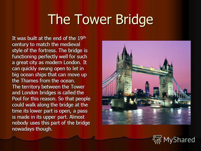 The Tower Bridge It was built at the end of the 19 th century to match the medieval style of the fortress. The bridge is functioning perfectly well for such a great city as modern London. It can quickly swung open to let in big ocean ships that can m