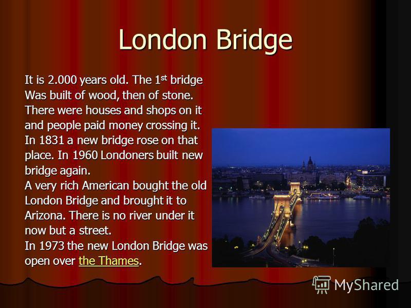 London Bridge It is 2.000 years old. The 1 st bridge Was built of wood, then of stone. There were houses and shops on it and people paid money crossing it. In 1831 a new bridge rose on that place. In 1960 Londoners built new bridge again. A very rich