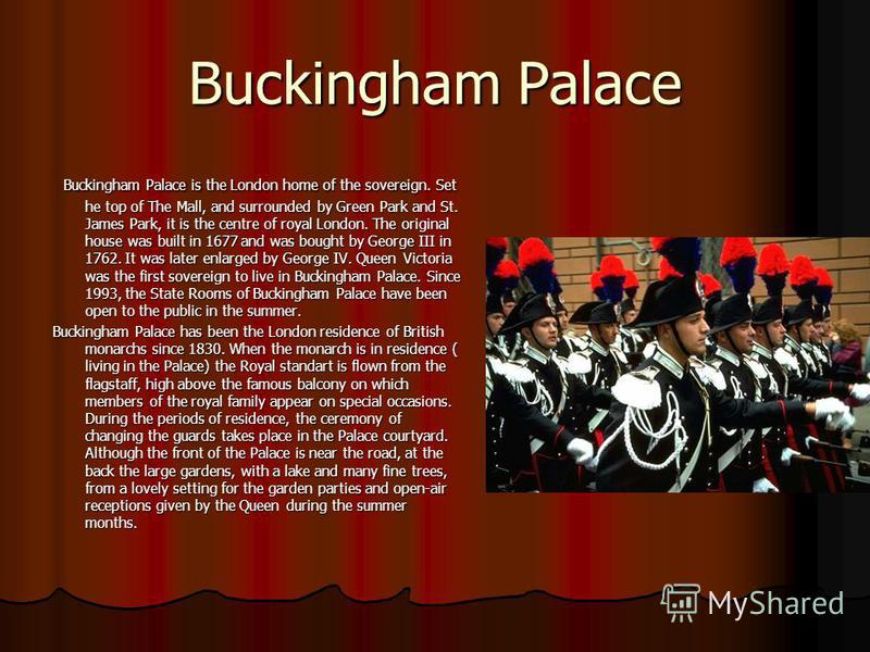 Buckingham Palace Buckingham Palace is the London home of the sovereign. Set he top of The Mall, and surrounded by Green Park and St. James Park, it is the centre of royal London. The original house was built in 1677 and was bought by George III in 1
