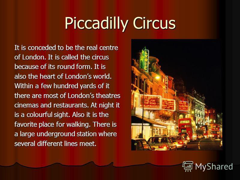 Piccadilly Circus It is conceded to be the real centre of London. It is called the circus because of its round form. It is also the heart of Londons world. Within a few hundred yards of it there are most of Londons theatres cinemas and restaurants. A