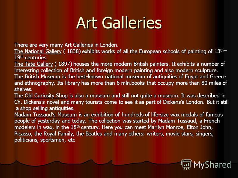 Art Galleries There are very many Art Galleries in London. The National Gallery ( 1838) exhibits works of all the European schools of painting of 13 th 19 th centuries. The Tate Gallery ( 1897) houses the more modern British painters. It exhibits a n