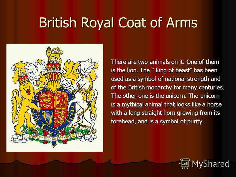 British Royal Coat of Arms There are two animals on it. One of them is the lion. The king of beast has been used as a symbol of national strength and of the British monarchy for many centuries. The other one is the unicorn. The unicorn is a mythical 