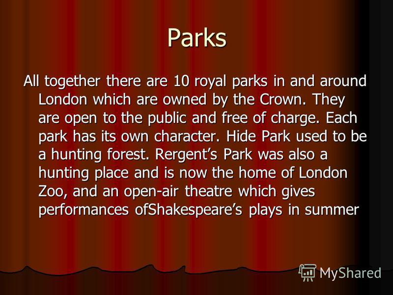 Parks All together there are 10 royal parks in and around London which are owned by the Crown. They are open to the public and free of charge. Each park has its own character. Hide Park used to be a hunting forest. Rergents Park was also a hunting pl
