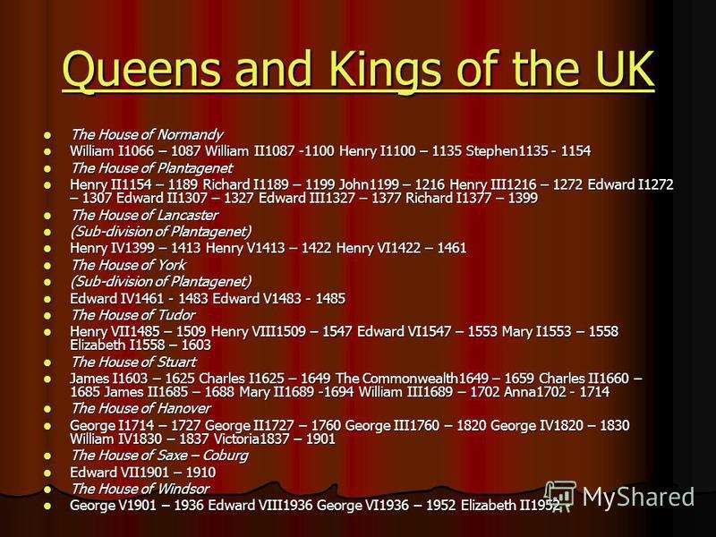 Queens and Kings of the UK Queens and Kings of the UK The House of Normandy The House of Normandy William I1066 – 1087 William II1087 -1100 Henry I1100 – 1135 Stephen1135 - 1154 William I1066 – 1087 William II1087 -1100 Henry I1100 – 1135 Stephen1135