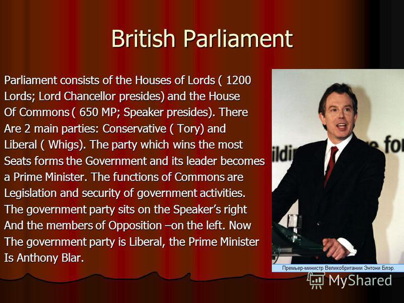 British Parliament Parliament consists of the Houses of Lords ( 1200 Lords; Lord Chancellor presides) and the House Of Commons ( 650 MP; Speaker presides). There Are 2 main parties: Conservative ( Tory) and Liberal ( Whigs). The party which wins the 